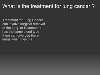 What is the treatment for lung cancer ?

Treatment for Lung Cancer
can involve surgical removal
of the lung, or is someone
has the same blood type
there can give you there
lungs when they die.
 