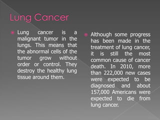    Lung     cancer   is    a      Although some progress
    malignant tumor in the          has been made in the
    lungs. This means that          treatment of lung cancer,
    the abnormal cells of the       it is still the most
    tumor     grow   without        common cause of cancer
    order or control. They          death. In 2010, more
    destroy the healthy lung        than 222,000 new cases
    tissue around them.             were expected to be
                                    diagnosed and about
                                    157,000 Americans were
                                    expected to die from
                                    lung cancer.
 