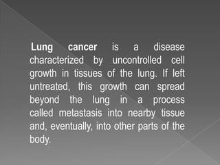 Lung cancer is a disease
characterized by uncontrolled cell
growth in tissues of the lung. If left
untreated, this growth can spread
beyond the lung in a process
called metastasis into nearby tissue
and, eventually, into other parts of the
body.
 