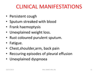 CLINICAL MANIFESTATIONS
•
•
•
•
•
•
•
•
•

Persistent cough
Sputum streaked with blood
Frank haemoptysis
Unexplained weight loss.
Rust coloured purulent sputum.
Fatigue.
Chest,shoulder,arm, back pain
Reccuring episodes of pleural effusion
Unexplained dyspnoea

10/27/2013

ANU JAMES MSc (N)

11

 