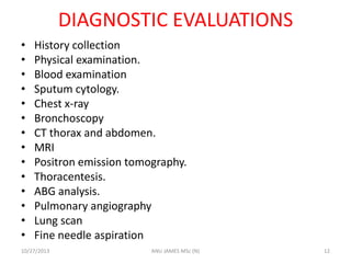 DIAGNOSTIC EVALUATIONS
•
•
•
•
•
•
•
•
•
•
•
•
•
•

History collection
Physical examination.
Blood examination
Sputum cytology.
Chest x-ray
Bronchoscopy
CT thorax and abdomen.
MRI
Positron emission tomography.
Thoracentesis.
ABG analysis.
Pulmonary angiography
Lung scan
Fine needle aspiration

10/27/2013

ANU JAMES MSc (N)

12

 
