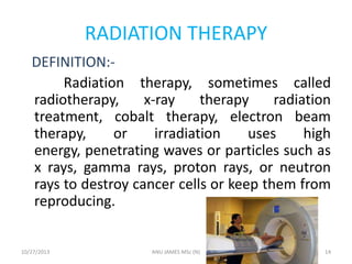RADIATION THERAPY
DEFINITION:Radiation therapy, sometimes called
radiotherapy,
x-ray
therapy
radiation
treatment, cobalt therapy, electron beam
therapy,
or
irradiation
uses
high
energy, penetrating waves or particles such as
x rays, gamma rays, proton rays, or neutron
rays to destroy cancer cells or keep them from
reproducing.

10/27/2013

ANU JAMES MSc (N)

14

 