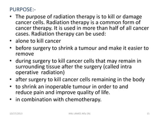 PURPOSE:• The purpose of radiation therapy is to kill or damage
cancer cells. Radiation therapy is a common form of
cancer therapy. It is used in more than half of all cancer
cases. Radiation therapy can be used:
• alone to kill cancer
• before surgery to shrink a tumour and make it easier to
remove
• during surgery to kill cancer cells that may remain in
surrounding tissue after the surgery (called intra
operative radiation)
• after surgery to kill cancer cells remaining in the body
• to shrink an inoperable tumour in order to and
reduce pain and improve quality of life.
• in combination with chemotherapy.
10/27/2013

ANU JAMES MSc (N)

15

 