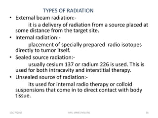 •

•
•
•

TYPES OF RADIATION
External beam radiation:it is a delivery of radiation from a source placed at
some distance from the target site.
Internal radiation:placement of specially prepared radio isotopes
directly to tumor itself.
Sealed source radiation:usually cesium 137 or radium 226 is used. This is
used for both intracavity and interstitial therapy.
Unsealed source of radiation:its used for internal radio therapy or colloid
suspensions that come in to direct contact with body
tissue.

10/27/2013

ANU JAMES MSc (N)

16

 