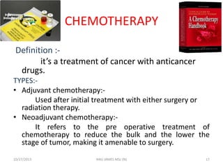 CHEMOTHERAPY
Definition :it’s a treatment of cancer with anticancer
drugs.
TYPES:• Adjuvant chemotherapy:Used after initial treatment with either surgery or
radiation therapy.
• Neoadjuvant chemotherapy:It refers to the pre operative treatment of
chemotherapy to reduce the bulk and the lower the
stage of tumor, making it amenable to surgery.
10/27/2013

ANU JAMES MSc (N)

17

 