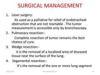 SURGICAL MANAGEMENT
1. Laser surgery:
Its used as a palliative for relief of endotracheal
obstruction that are not reactable . The tumor
measurement is accessible only by bronchoscopy.
2. Pulmonary resection:Complete resection of tumor remains the best
chance of cure.
3. Wedge resection:it is the removal of a localized area of diseased
tissue near the surface of the lung.
4. Segamental resection:It’s the removal of the one or more lung segment
10/27/2013

ANU JAMES MSc (N)

18

 