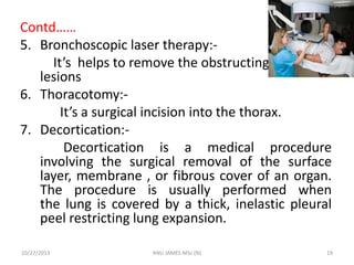 Contd……
5. Bronchoscopic laser therapy:It’s helps to remove the obstructing bronchial
lesions
6. Thoracotomy:It’s a surgical incision into the thorax.
7. Decortication:Decortication is a medical procedure
involving the surgical removal of the surface
layer, membrane , or fibrous cover of an organ.
The procedure is usually performed when
the lung is covered by a thick, inelastic pleural
peel restricting lung expansion.
10/27/2013

ANU JAMES MSc (N)

19

 