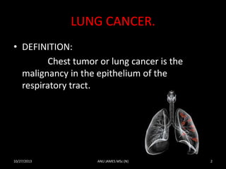 LUNG CANCER.
• DEFINITION:
Chest tumor or lung cancer is the
malignancy in the epithelium of the
respiratory tract.

10/27/2013

ANU JAMES MSc (N)

2

 