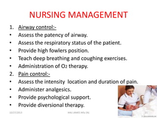 NURSING MANAGEMENT
1.
•
•
•
•
•
2.
•
•
•
•

Airway control:Assess the patency of airway.
Assess the respiratory status of the patient.
Provide high fowlers position.
Teach deep breathing and coughing exercises.
Administration of O2 therapy.
Pain control:Assess the intensity location and duration of pain.
Administer analgesics.
Provide psychological support.
Provide diversional therapy.

10/27/2013

ANU JAMES MSc (N)

21

 