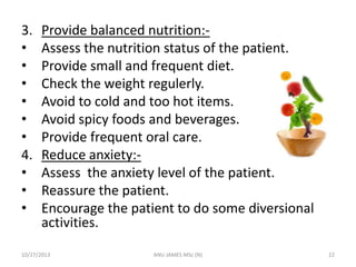 3.
•
•
•
•
•
•
4.
•
•
•

Provide balanced nutrition:Assess the nutrition status of the patient.
Provide small and frequent diet.
Check the weight regulerly.
Avoid to cold and too hot items.
Avoid spicy foods and beverages.
Provide frequent oral care.
Reduce anxiety:Assess the anxiety level of the patient.
Reassure the patient.
Encourage the patient to do some diversional
activities.

10/27/2013

ANU JAMES MSc (N)

22

 