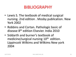 BIBLIOGRAPHY
• Lewis S. The textbook of medical surgical
nursing. 2nd edition . Mosby publication. New
York 2002
• Robbins and Cortan. Pathologic basic of
disease 8th edition Elsevier. India 2010
• Siddarth and burner’s textbook of
medicine/surgical nursing 10th edition.
Lippincott Wilkims and Wilkims New york
2004
10/27/2013

ANU JAMES MSc (N)

26

 