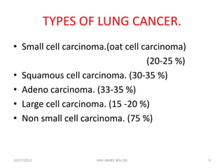 TYPES OF LUNG CANCER.
• Small cell carcinoma.(oat cell carcinoma)
(20-25 %)
• Squamous cell carcinoma. (30-35 %)
• Adeno carcinoma. (33-35 %)
• Large cell carcinoma. (15 -20 %)
• Non small cell carcinoma. (75 %)

10/27/2013

ANU JAMES MSc (N)

9

 