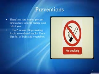 Preventions
• There's no sure way to prevent
lung cancer, you can reduce your
risk if you:
•
Don't smoke. Stop smoking
Avoid secondhand smoke. Eat a
diet full of fruits and vegetables.

6

 