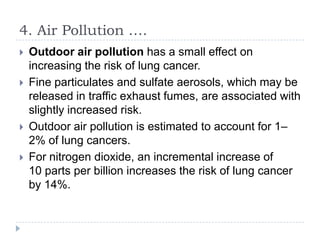 4. Air Pollution ….






Outdoor air pollution has a small effect on
increasing the risk of lung cancer.
Fine particulates and sulfate aerosols, which may be
released in traffic exhaust fumes, are associated with
slightly increased risk.
Outdoor air pollution is estimated to account for 1–
2% of lung cancers.
For nitrogen dioxide, an incremental increase of
10 parts per billion increases the risk of lung cancer
by 14%.

 