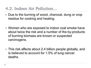 4.2. Indoor Air Pollution…


Due to the burning of wood, charcoal, dung or crop
residue for cooking and heating.



Women who are exposed to indoor coal smoke have
about twice the risk and a number of the by-products
of burning biomass are known or suspected
carcinogens.



This risk affects about 2.4 billion people globally, and
is believed to account for 1.5% of lung cancer
deaths.

 