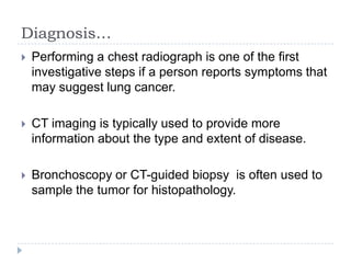 Diagnosis…


Performing a chest radiograph is one of the first
investigative steps if a person reports symptoms that
may suggest lung cancer.



CT imaging is typically used to provide more
information about the type and extent of disease.



Bronchoscopy or CT-guided biopsy is often used to
sample the tumor for histopathology.

 