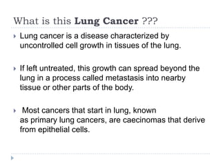 What is this Lung Cancer ???


Lung cancer is a disease characterized by
uncontrolled cell growth in tissues of the lung.



If left untreated, this growth can spread beyond the
lung in a process called metastasis into nearby
tissue or other parts of the body.



Most cancers that start in lung, known
as primary lung cancers, are caecinomas that derive
from epithelial cells.

 