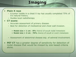 Imaging
• Plain X rays
– A tumor visible in a chest X ray has usually completed 75% of
it’s natural history.
– Guides local radiotherapy

• CT scans:
– Accurate assessment of primary disease.
– Best for detection of mediastinal and chest wall invasion.
• Nodal size < 1 cm : 8% chance of occult nodal metastasis
• Nodal size > 2 cm : 70% chance of occult or overt metastasis

– Assessment of abdominal disease esp. of adrenal involvement.

• PET CT has a greater degree of sensitivity for detection of
nodal disease that would be missed by size based criteria
alone.

 