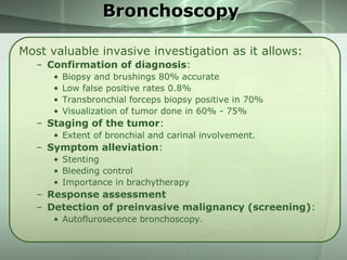 Bronchoscopy
Most valuable invasive investigation as it allows:
– Confirmation of diagnosis:
•
•
•
•

Biopsy and brushings 80% accurate
Low false positive rates 0.8%
Transbronchial forceps biopsy positive in 70%
Visualization of tumor done in 60% - 75%

– Staging of the tumor:
• Extent of bronchial and carinal involvement.

– Symptom alleviation:
• Stenting
• Bleeding control
• Importance in brachytherapy

– Response assessment
– Detection of preinvasive malignancy (screening):
• Autoflurosecence bronchoscopy.

 