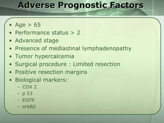 Adverse Prognostic Factors
•
•
•
•
•
•
•
•

Age > 65
Performance status > 2
Advanced stage
Presence of mediastinal lymphadenopathy
Tumor hypercalcemia
Surgical procedure : Limited resection
Positive resection margins
Biological markers:
–
–
–
–

COX 2
p 53
EGFR
erbB2

 