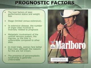 PROGNOSTIC FACTORS
•

The host factors of poor
performance status and weight
loss

•

Stage (limited versus extensive).

•

In extensive disease, the number
of organ sites involved is
inversely related to prognosis

•

Metastatic involvement of the
central nervous system, the
marrow, or the liver is
unfavorable compared to other
sites

•

In most trials, women fare better
than men, although the reasons
for this are not known.

•

The presence of paraneoplastic
syndromes is generally
unfavorable

 