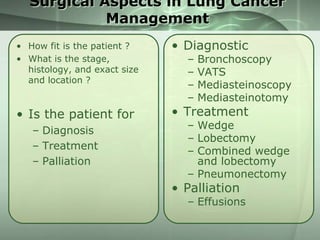Surgical Aspects in Lung Cancer
Management
• How fit is the patient ?
• What is the stage,
histology, and exact size
and location ?

• Diagnostic

• Is the patient for

• Treatment

– Diagnosis
– Treatment
– Palliation

–
–
–
–

Bronchoscopy
VATS
Mediasteinoscopy
Mediasteinotomy

– Wedge
– Lobectomy
– Combined wedge
and lobectomy
– Pneumonectomy

• Palliation

– Effusions

 