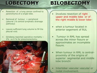 LOBECTOMY
•

Resection of a lung cancer confined to
parenchyma of a single lobe.

•

Removal of tumour + peripheral
(pleural ) & central lymphatic drainage
pathways

•

Leaves sufficient lung volume to fill the
pleural void.

•

Ginsberg reported operative mortality –
2% vs 4 % for pneumonectomy.

BILOBECTOMY
• Involves resection of right
upper and middle lobe or of
the right middle & lower lobe• when a tumour located in
anterior segement of RUL
•

Tumour in RML has spread
across the minor fissure or
approximates an incomplete
fissure.

• When tumour in RML is centralproximity of the origins of
superior segmental and middle
lobe bronchi
• Interlobar vascular vascular or
nodal involvement.

 