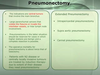Pneumonectomy
•

The indications are central tumors
that involve the main bronchus

•

Large parenchymal cancers that
violate the fissures or invade the
interlobar vessels, or hilar lymph node
involvement.

•

•

•

Pneumonectomy in the latter situation
should be reserved for cases in which
higher stations are benign and a
complete resection is possible.
The operative mortality for
pneumonectomy is about twice that of
lobectomy.

Patients with N2 disease or
centrally locally invasive tumours
are treated by induction therapydue to extent of their disease
they need pneumonectomy

Extended Pneumonectomy
•

Intrapericardial pneumonectomy

•

Supra aortic pneumonectomy

•

Carinal pneumonectomy

 