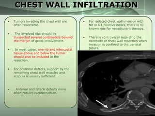 CHEST WALL INFILTRATION
•

Tumors invading the chest wall are
often resectable.

•

The involved ribs should be
transected several centimeters beyond
the margin of gross involvement.

•

In most cases, one rib and intercostal
tissue above and below the tumor
should also be included in the
resection.

•

For posterior defects, support by the
remaining chest wall muscles and
scapula is usually sufficient.

•

Anterior and lateral defects more
often require reconstruction.

•

For isolated chest wall invasion with
N0 or N1 positive nodes, there is no
known role for neoadjuvant therapy.

•

There is controversy regarding the
necessity of chest wall resection when
invasion is confined to the parietal
pleura.

 