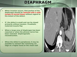 DIAPHRAGM
•

When invasion occurs, that portion of the
diaphragm should be resected with a wide
margin of normal tissue without regard to
the extent of the defect.

•

If the defect is small and can be closed
primarily without tension- Prosthetic
material/muscle flap

•

When a large area of diaphragm has been
resected or when the phrenic nerve has
been resected- diaphragmatic
reconstruction.

•

When the defect is peripheral, it may be
possible to reinsert the remaining cut
edge at a higher level on the chest wall

 