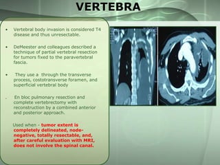 VERTEBRA
•

Vertebral body invasion is considered T4
disease and thus unresectable.

•

DeMeester and colleagues described a
technique of partial vertebral resection
for tumors fixed to the paravertebral
fascia.

•

They use a through the transverse
process, costotransverse foramen, and
superficial vertebral body

.

En bloc pulmonary resection and
complete vertebrectomy with
reconstruction by a combined anterior
and posterior approach.
Used when - tumor extent is
completely delineated, nodenegative, totally resectable, and,
after careful evaluation with MRI,
does not involve the spinal canal.

 