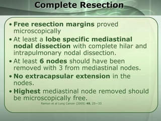 Complete Resection
• Free resection margins proved
microscopically
• At least a lobe specific mediastinal
nodal dissection with complete hilar and
intrapulmonary nodal dissection.
• At least 6 nodes should have been
removed with 3 from mediastinal nodes.
• No extracapsular extension in the
nodes.
• Highest mediastinal node removed should
be microscopically free.
Ramon et al Lung Cancer (2005) 49, 25—33

 