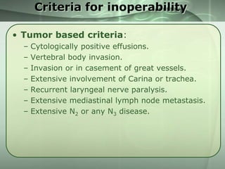 Criteria for inoperability
• Tumor based criteria:
–
–
–
–
–
–
–

Cytologically positive effusions.
Vertebral body invasion.
Invasion or in casement of great vessels.
Extensive involvement of Carina or trachea.
Recurrent laryngeal nerve paralysis.
Extensive mediastinal lymph node metastasis.
Extensive N2 or any N3 disease.

 