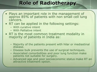 Role of Radiotherapy
• Plays an important role in the management of
approx 85% of patients with non small cell lung
cancers.
• RT can be applied in the following settings:
– With curative intent
– With Palliative intent

• RT is the most common treatment modality in
majority of patients in India as:
– Majority of the patients present with hilar or mediastinal
disease.
– Disease bulk prevents the use of surgical techniques.
– Associated comorbidities and poor lung function make
patients not suitable for surgery.
– Advanced age and poor socioeconomic status make RT an
attractive treatment option.

 