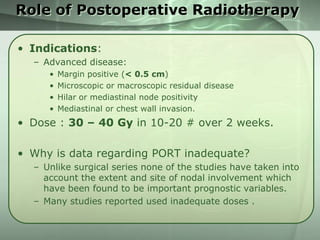 Role of Postoperative Radiotherapy
• Indications:
– Advanced disease:
•
•
•
•

Margin positive (< 0.5 cm)
Microscopic or macroscopic residual disease
Hilar or mediastinal node positivity
Mediastinal or chest wall invasion.

• Dose : 30 – 40 Gy in 10-20 # over 2 weeks.

• Why is data regarding PORT inadequate?
– Unlike surgical series none of the studies have taken into
account the extent and site of nodal involvement which
have been found to be important prognostic variables.
– Many studies reported used inadequate doses .

 