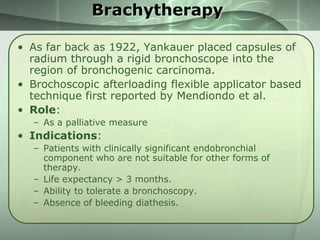 Brachytherapy
• As far back as 1922, Yankauer placed capsules of
radium through a rigid bronchoscope into the
region of bronchogenic carcinoma.
• Brochoscopic afterloading flexible applicator based
technique first reported by Mendiondo et al.
• Role:
– As a palliative measure

• Indications:
– Patients with clinically significant endobronchial
component who are not suitable for other forms of
therapy.
– Life expectancy > 3 months.
– Ability to tolerate a bronchoscopy.
– Absence of bleeding diathesis.

 