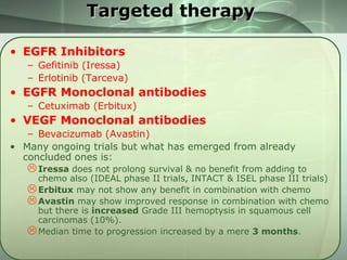 Targeted therapy
• EGFR Inhibitors
– Gefitinib (Iressa)
– Erlotinib (Tarceva)

• EGFR Monoclonal antibodies
– Cetuximab (Erbitux)

• VEGF Monoclonal antibodies
– Bevacizumab (Avastin)
• Many ongoing trials but what has emerged from already
concluded ones is:

 Iressa does not prolong survival & no benefit from adding to

chemo also (IDEAL phase II trials, INTACT & ISEL phase III trials)
 Erbitux may not show any benefit in combination with chemo
 Avastin may show improved response in combination with chemo
but there is increased Grade III hemoptysis in squamous cell
carcinomas (10%).
 Median time to progression increased by a mere 3 months.

 