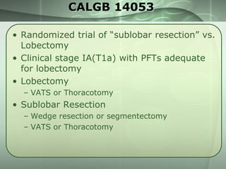 CALGB 14053
• Randomized trial of ―sublobar resection‖ vs.
Lobectomy
• Clinical stage IA(T1a) with PFTs adequate
for lobectomy
• Lobectomy
– VATS or Thoracotomy

• Sublobar Resection
– Wedge resection or segmentectomy
– VATS or Thoracotomy

 