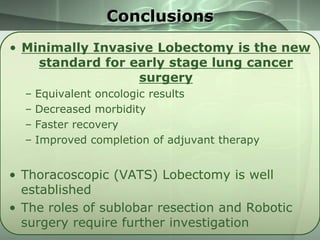 Conclusions
• Minimally Invasive Lobectomy is the new
standard for early stage lung cancer
surgery
–
–
–
–

Equivalent oncologic results
Decreased morbidity
Faster recovery
Improved completion of adjuvant therapy

• Thoracoscopic (VATS) Lobectomy is well
established
• The roles of sublobar resection and Robotic
surgery require further investigation

 