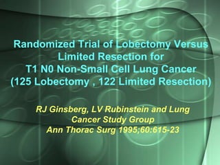 Randomized Trial of Lobectomy Versus
Limited Resection for
T1 N0 Non-Small Cell Lung Cancer
(125 Lobectomy , 122 Limited Resection)
RJ Ginsberg, LV Rubinstein and Lung
Cancer Study Group
Ann Thorac Surg 1995;60:615-23

 