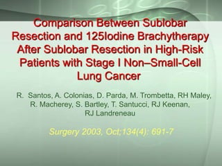 Comparison Between Sublobar
Resection and 125Iodine Brachytherapy
After Sublobar Resection in High-Risk
Patients with Stage I Non–Small-Cell
Lung Cancer
R. Santos, A. Colonias, D. Parda, M. Trombetta, RH Maley,
R. Macherey, S. Bartley, T. Santucci, RJ Keenan,
RJ Landreneau

Surgery 2003, Oct;134(4): 691-7

 