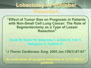 Lobectomy vs Sublobar
Resection
“Effect of Tumor Size on Prognosis in Patients
with Non-Small Cell Lung Cancer: The Role of
Segmentectomy as a Type of Lesser
Resection”
Okada M, Nishio W, Sakamoto T, Uchino K, Yuki T,
Nakagawa A, Tsubota N.

“J Thorac Cardiovasc Surg. 2005 Jan;129(1):87-93”

An evaluation of surgical resection in 1272 NSCLC
patients

 