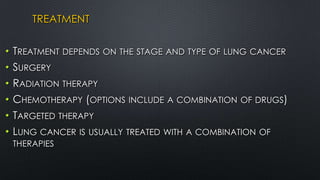 TREATMENT
• TREATMENT DEPENDS ON THE STAGE AND TYPE OF LUNG CANCER
• SURGERY
• RADIATION THERAPY
• CHEMOTHERAPY (OPTIONS INCLUDE A COMBINATION OF DRUGS)
• TARGETED THERAPY
• LUNG CANCER IS USUALLY TREATED WITH A COMBINATION OF
THERAPIES
 