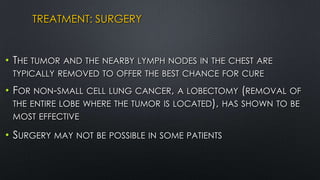 TREATMENT: SURGERY
• THE TUMOR AND THE NEARBY LYMPH NODES IN THE CHEST ARE
TYPICALLY REMOVED TO OFFER THE BEST CHANCE FOR CURE
• FOR NON-SMALL CELL LUNG CANCER, A LOBECTOMY (REMOVAL OF
THE ENTIRE LOBE WHERE THE TUMOR IS LOCATED), HAS SHOWN TO BE
MOST EFFECTIVE
• SURGERY MAY NOT BE POSSIBLE IN SOME PATIENTS
 