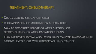 TREATMENT: CHEMOTHERAPY
• DRUGS USED TO KILL CANCER CELLS
• A COMBINATION OF MEDICATIONS IS OFTEN USED
• MAY BE PRESCRIBED BEFORE OR AFTER SURGERY, OR
BEFORE, DURING, OR AFTER RADIATION THERAPY
• CAN IMPROVE SURVIVAL AND LESSEN LUNG CANCER SYMPTOMS IN ALL
PATIENTS, EVEN THOSE WITH WIDESPREAD LUNG CANCER
 