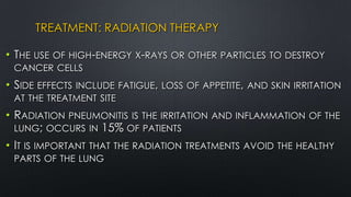 TREATMENT: RADIATION THERAPY
• THE USE OF HIGH-ENERGY X-RAYS OR OTHER PARTICLES TO DESTROY
CANCER CELLS
• SIDE EFFECTS INCLUDE FATIGUE, LOSS OF APPETITE, AND SKIN IRRITATION
AT THE TREATMENT SITE
• RADIATION PNEUMONITIS IS THE IRRITATION AND INFLAMMATION OF THE
LUNG; OCCURS IN 15% OF PATIENTS
• IT IS IMPORTANT THAT THE RADIATION TREATMENTS AVOID THE HEALTHY
PARTS OF THE LUNG
 