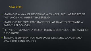 STAGING
• STAGING IS A WAY OF DESCRIBING A CANCER, SUCH AS THE SIZE OF
THE TUMOR AND WHERE IT HAS SPREAD
• STAGING IS THE MOST IMPORTANT TOOL WE HAVE TO DETERMINE A
PATIENT’S PROGNOSIS
THE TYPE OF TREATMENT A PERSON RECEIVES DEPENDS ON THE STAGE OF
THE CANCER
• STAGING IS DIFFERENT FOR NON-SMALL CELL LUNG CANCER AND
SMALL CELL LUNG CANCER
 