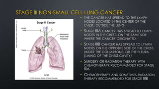 STAGE III NON-SMALL CELL LUNG CANCER
• THE CANCER HAS SPREAD TO THE LYMPH
NODES LOCATED IN THE CENTER OF THE
CHEST, OUTSIDE THE LUNG
• STAGE IIIA CANCER HAS SPREAD TO LYMPH
NODES IN THE CHEST, ON THE SAME SIDE
WHERE THE CANCER ORIGINATED
• STAGE IIIB CANCER HAS SPREAD TO LYMPH
NODES ON THE OPPOSITE SIDE OF THE CHEST,
UNDER THE COLLARBONE, OR THE PLEURA
(LINING OF THE CHEST CAVITY)
• SURGERY OR RADIATION THERAPY WITH
CHEMOTHERAPY RECOMMENDED FOR STAGE
IIIA
• CHEMOTHERAPY AND SOMETIMES RADIATION
THERAPY RECOMMENDED FOR STAGE IIIB
 
