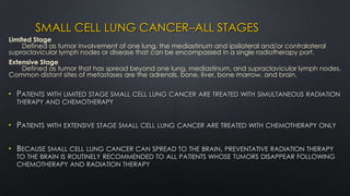SMALL CELL LUNG CANCER–ALL STAGES
• PATIENTS WITH LIMITED STAGE SMALL CELL LUNG CANCER ARE TREATED WITH SIMULTANEOUS RADIATION
THERAPY AND CHEMOTHERAPY
• PATIENTS WITH EXTENSIVE STAGE SMALL CELL LUNG CANCER ARE TREATED WITH CHEMOTHERAPY ONLY
• BECAUSE SMALL CELL LUNG CANCER CAN SPREAD TO THE BRAIN, PREVENTATIVE RADIATION THERAPY
TO THE BRAIN IS ROUTINELY RECOMMENDED TO ALL PATIENTS WHOSE TUMORS DISAPPEAR FOLLOWING
CHEMOTHERAPY AND RADIATION THERAPY
Limited Stage
Defined as tumor involvement of one lung, the mediastinum and ipsilateral and/or contralateral
supraclavicular lymph nodes or disease that can be encompassed in a single radiotherapy port.
Extensive Stage
Defined as tumor that has spread beyond one lung, mediastinum, and supraclavicular lymph nodes.
Common distant sites of metastases are the adrenals, bone, liver, bone marrow, and brain.
 