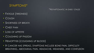 SYMPTOMS*
*ASYMPTOMATIC IN EARLY STAGE
• FATIGUE (TIREDNESS)
• COUGH
• SHORTNESS OF BREATH
• CHEST PAIN
• LOSS OF APPETITE
• COUGHING UP PHLEGM
• HEMOPTYSIS (COUGHING UP BLOOD)
• IF CANCER HAS SPREAD, SYMPTOMS INCLUDE BONE PAIN, DIFFICULTY
BREATHING, ABDOMINAL PAIN, HEADACHE, WEAKNESS, AND CONFUSION
 